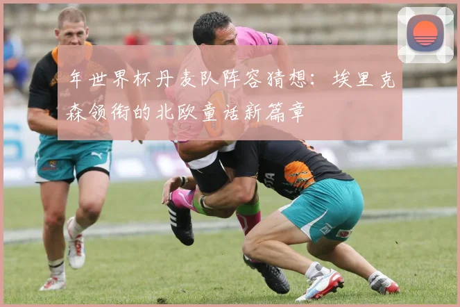 年世界杯丹麦队阵容猜想：埃里克森领衔的北欧童话新篇章