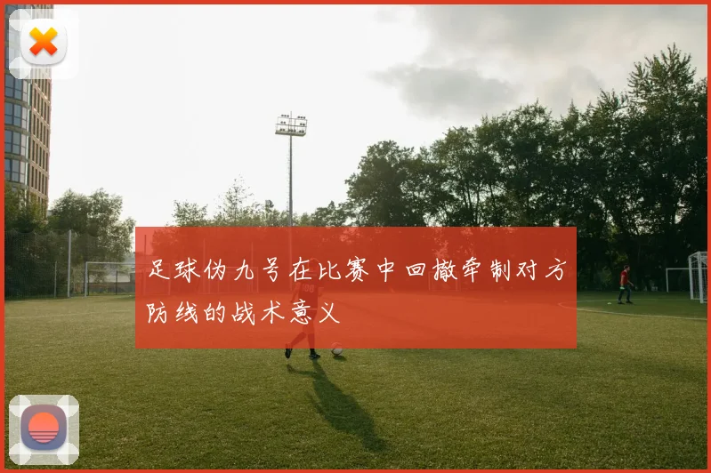 足球伪九号在比赛中回撤牵制对方防线的战术意义