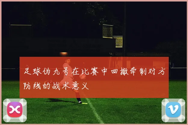 足球伪九号在比赛中回撤牵制对方防线的战术意义
