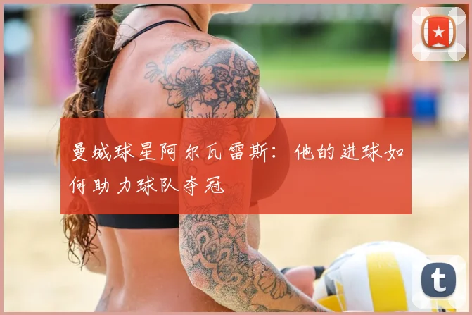 曼城球星阿尔瓦雷斯：他的进球如何助力球队夺冠